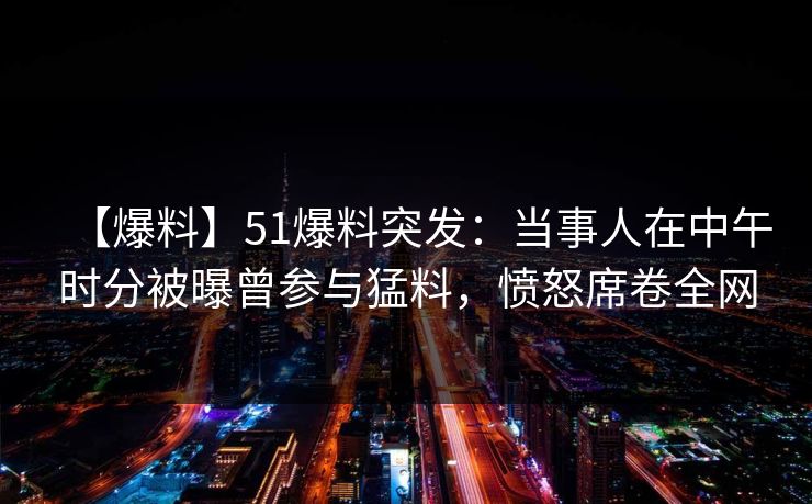 【爆料】51爆料突发:当事人在中午时分被曝曾参与猛料,愤怒席卷全网 【爆料】51爆料突发:当事人在中午时分被曝曾参与猛料,愤怒席卷全网