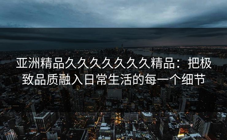 亚洲精品久久久久久久久精品：把极致品质融入日常生活的每一个细节