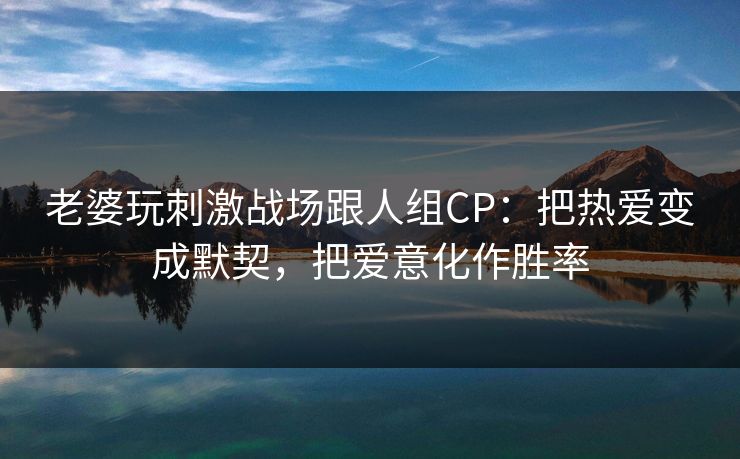 老婆玩刺激战场跟人组CP:把热爱变成默契,把爱意化作胜率 老婆玩刺激战场跟人组CP:把热爱变成默契,把爱意化作胜率