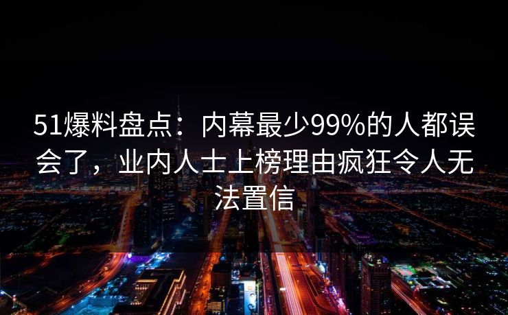 51爆料盘点:内幕最少99%的人都误会了,业内人士上榜理由疯狂令人无法置信 51爆料盘点:内幕最少99%的人都误会了,业内人士上榜理由疯狂令人无法置信