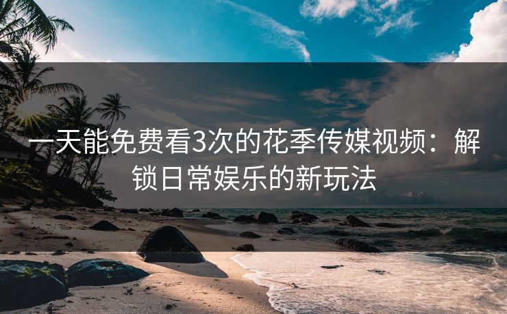 一天能免费看3次的花季传媒视频：解锁日常娱乐的新玩法