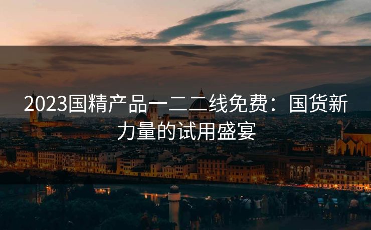 2023国精产品一二二线免费：国货新力量的试用盛宴