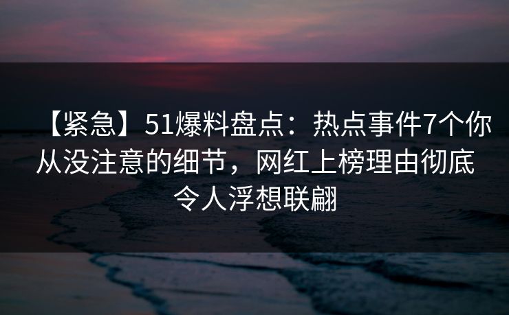 【紧急】51爆料盘点:热点事件7个你从没注意的细节,网红上榜理由彻底令人浮想联翩 【紧急】51爆料盘点:热点事件7个你从没注意的细节,网红上榜理由彻底令人浮想联翩