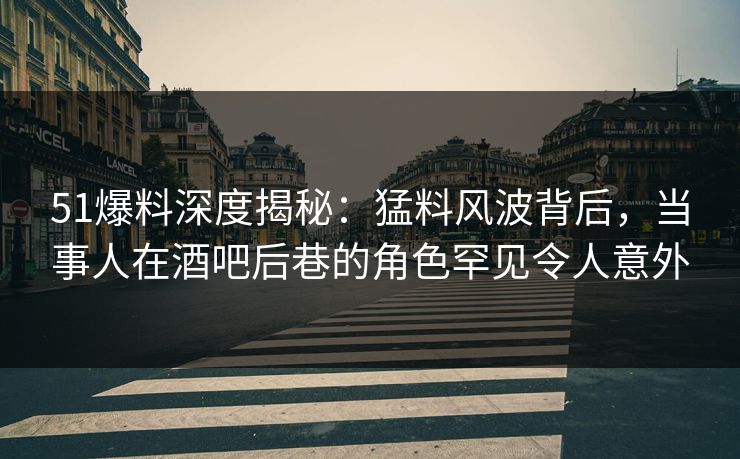 51爆料深度揭秘：猛料风波背后，当事人在酒吧后巷的角色罕见令人意外