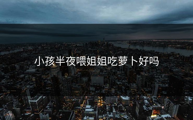 小孩半夜喂姐姐吃萝卜好吗