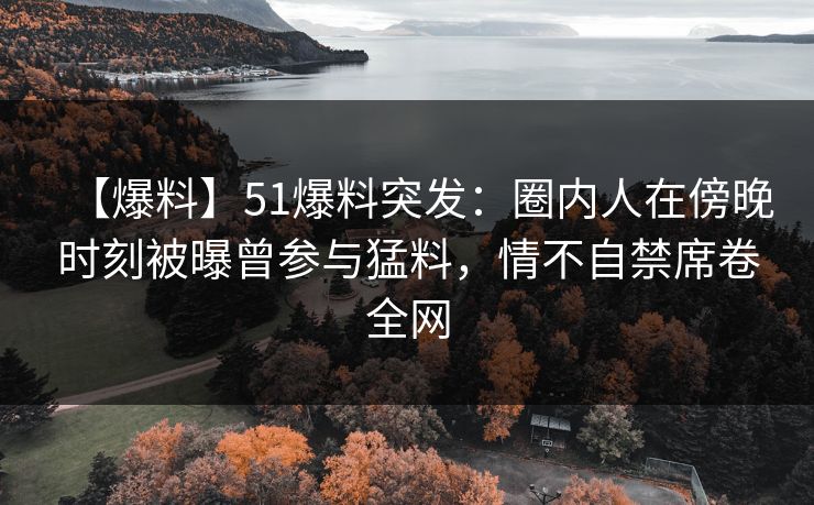 【爆料】51爆料突发：圈内人在傍晚时刻被曝曾参与猛料，情不自禁席卷全网