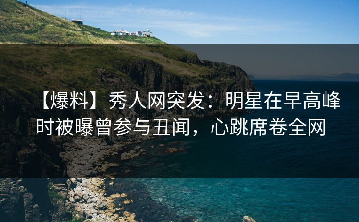 【爆料】秀人网突发：明星在早高峰时被曝曾参与丑闻，心跳席卷全网