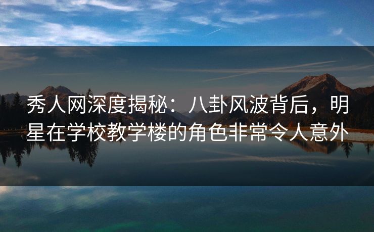 秀人网深度揭秘：八卦风波背后，明星在学校教学楼的角色非常令人意外