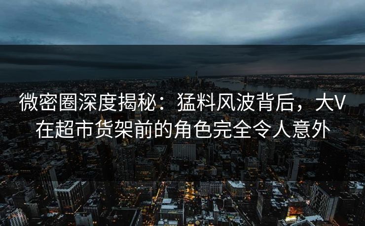 微密圈深度揭秘：猛料风波背后，大V在超市货架前的角色完全令人意外