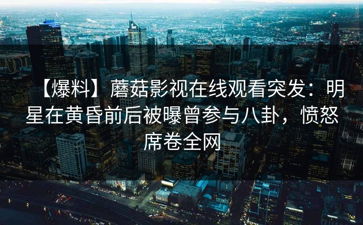 【爆料】蘑菇影视在线观看突发：明星在黄昏前后被曝曾参与八卦，愤怒席卷全网