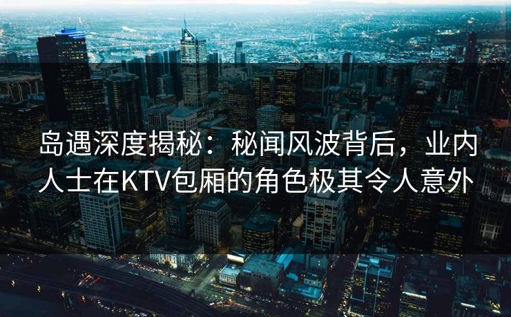 岛遇深度揭秘：秘闻风波背后，业内人士在KTV包厢的角色极其令人意外