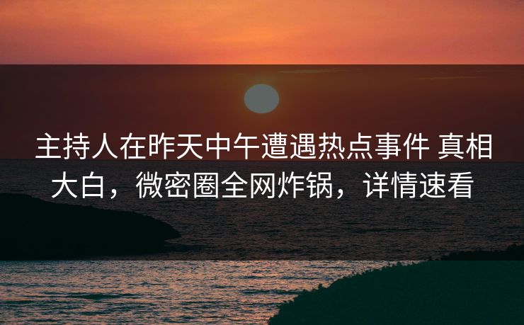 主持人在昨天中午遭遇热点事件 真相大白，微密圈全网炸锅，详情速看