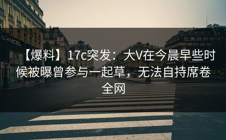 【爆料】17c突发：大V在今晨早些时候被曝曾参与一起草，无法自持席卷全网