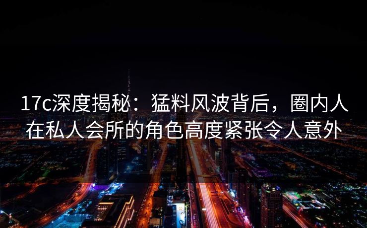 17c深度揭秘：猛料风波背后，圈内人在私人会所的角色高度紧张令人意外