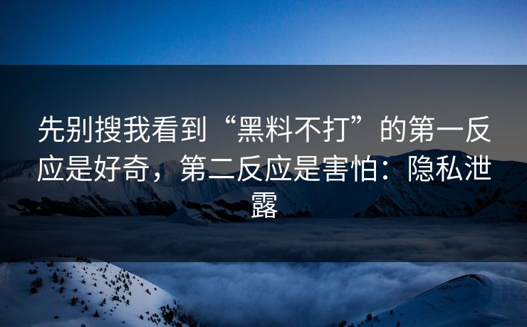 先别搜我看到“黑料不打”的第一反应是好奇，第二反应是害怕：隐私泄露