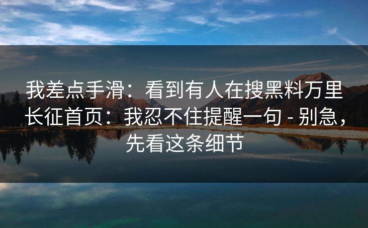 我差点手滑：看到有人在搜黑料万里长征首页：我忍不住提醒一句 - 别急，先看这条细节