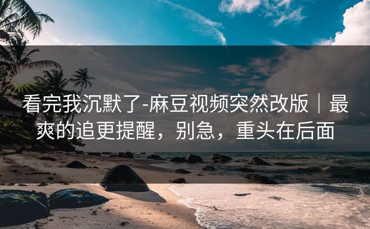 看完我沉默了-麻豆视频突然改版｜最爽的追更提醒，别急，重头在后面