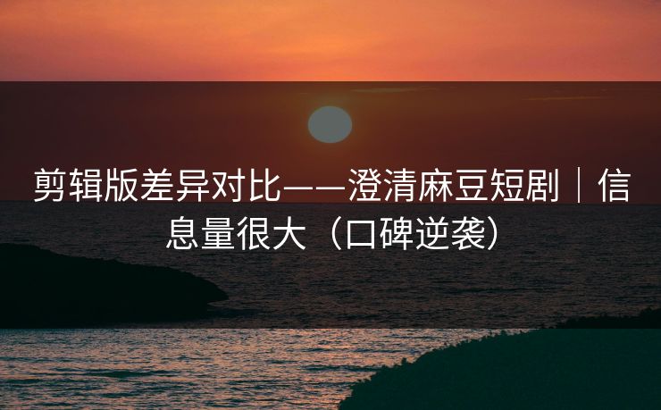 剪辑版差异对比——澄清麻豆短剧｜信息量很大（口碑逆袭）