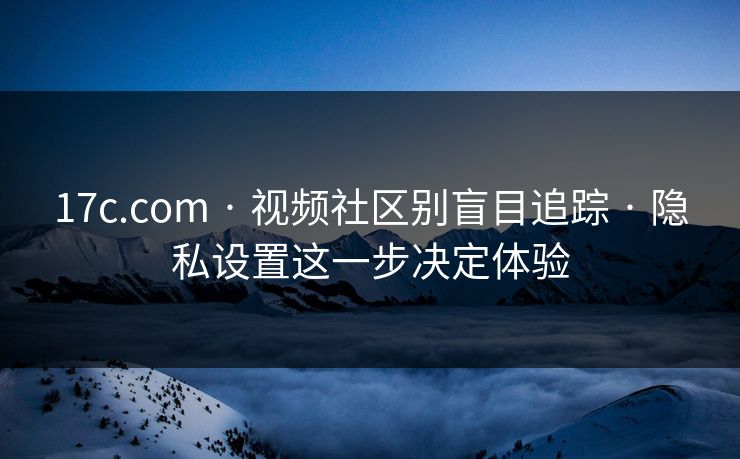 17c.com · 视频社区别盲目追踪 · 隐私设置这一步决定体验