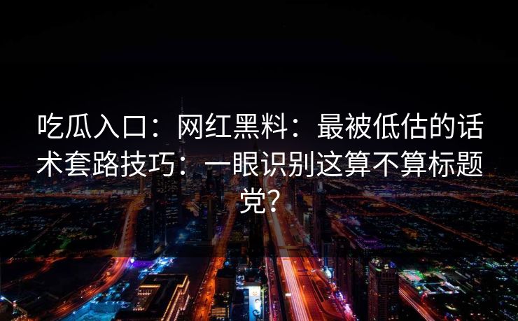 吃瓜入口：网红黑料：最被低估的话术套路技巧：一眼识别这算不算标题党？