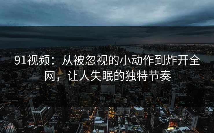 91视频：从被忽视的小动作到炸开全网，让人失眠的独特节奏