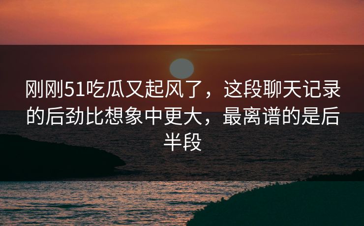 刚刚51吃瓜又起风了，这段聊天记录的后劲比想象中更大，最离谱的是后半段