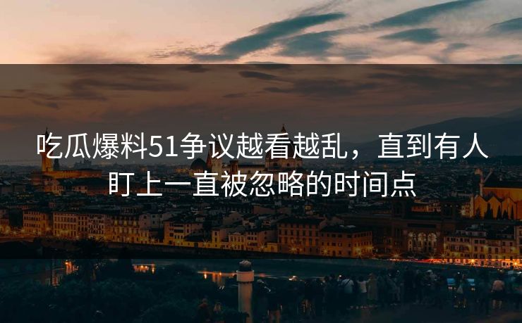 吃瓜爆料51争议越看越乱，直到有人盯上一直被忽略的时间点