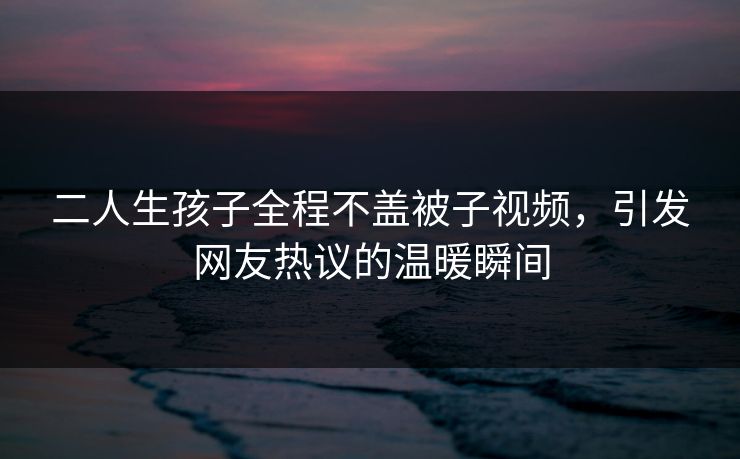 二人生孩子全程不盖被子视频，引发网友热议的温暖瞬间