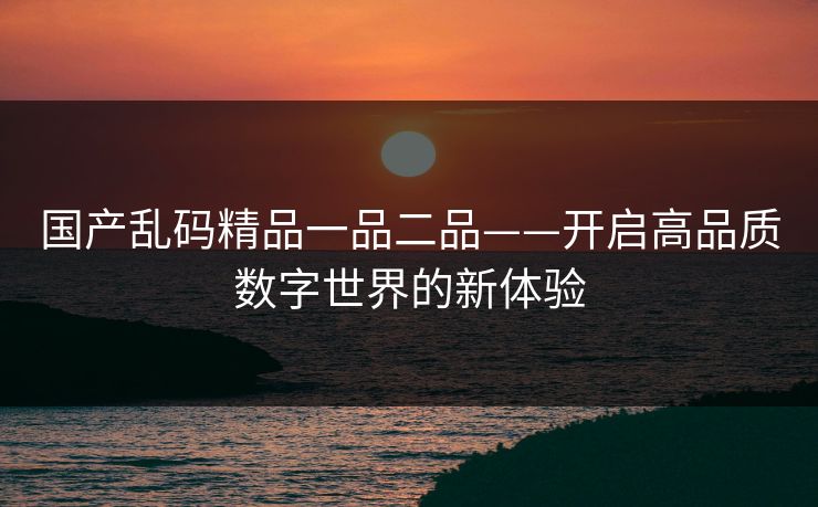 国产乱码精品一品二品——开启高品质数字世界的新体验