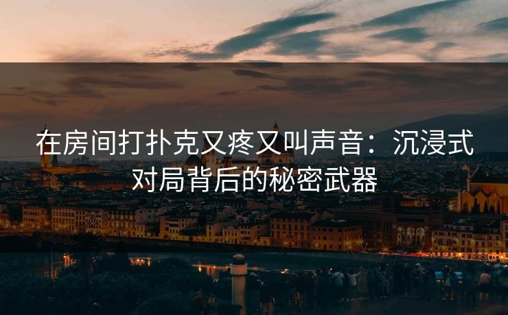 在房间打扑克又疼又叫声音：沉浸式对局背后的秘密武器