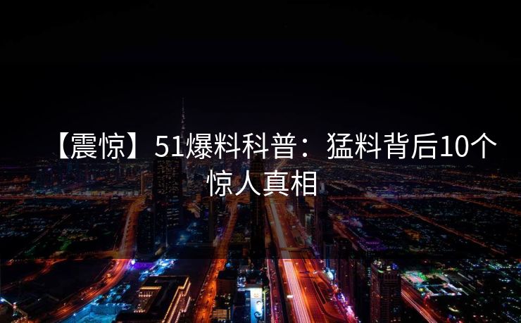 【震惊】51爆料科普:猛料背后10个惊人真相 【震惊】51爆料科普:猛料背后10个惊人真相