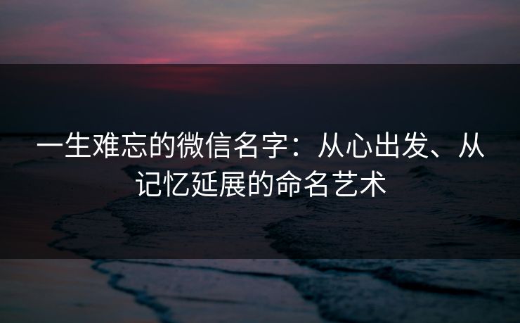 一生难忘的微信名字:从心出发、从记忆延展的命名艺术 一生难忘的微信名字:从心出发、从记忆延展的命名艺术