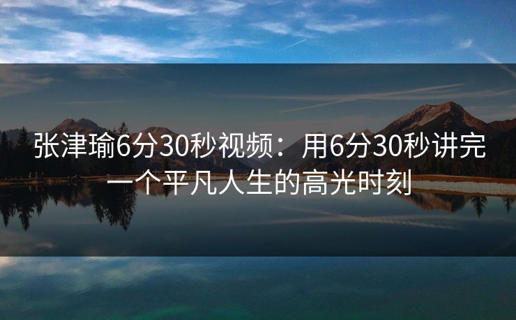 张津瑜6分30秒视频:用6分30秒讲完一个平凡人生的高光时刻 张津瑜6分30秒视频:用6分30秒讲完一个平凡人生的高光时刻