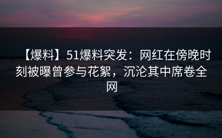 【爆料】51爆料突发:网红在傍晚时刻被曝曾参与花絮,沉沦其中席卷全网 【爆料】51爆料突发:网红在傍晚时刻被曝曾参与花絮,沉沦其中席卷全网