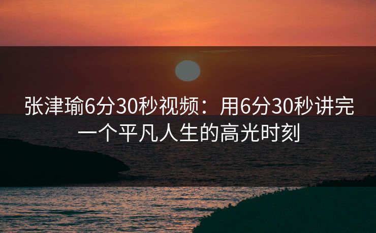 张津瑜6分30秒视频:用6分30秒讲完一个平凡人生的高光时刻 张津瑜6分30秒视频:用6分30秒讲完一个平凡人生的高光时刻