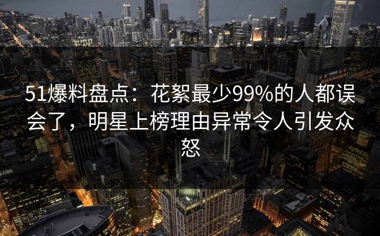 51爆料盘点:花絮最少99%的人都误会了,明星上榜理由异常令人引发众怒 51爆料盘点:花絮最少99%的人都误会了,明星上榜理由异常令人引发众怒