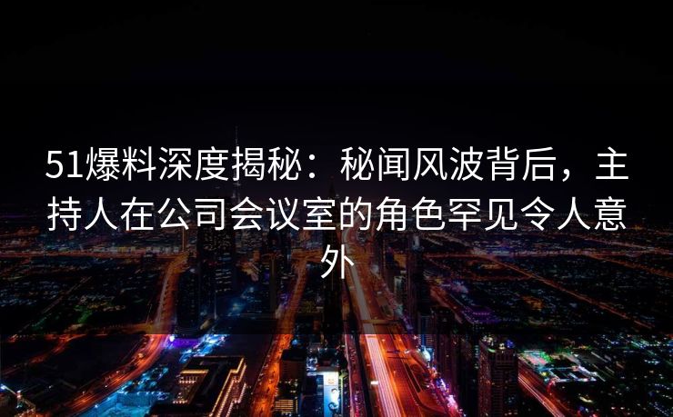 51爆料深度揭秘:秘闻风波背后,主持人在公司会议室的角色罕见令人意外 51爆料深度揭秘:秘闻风波背后,主持人在公司会议室的角色罕见令人意外