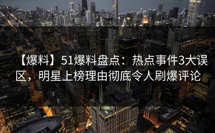 【爆料】51爆料盘点：热点事件3大误区，明星上榜理由彻底令人刷爆评论