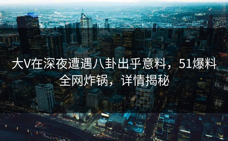 大V在深夜遭遇八卦出乎意料，51爆料全网炸锅，详情揭秘