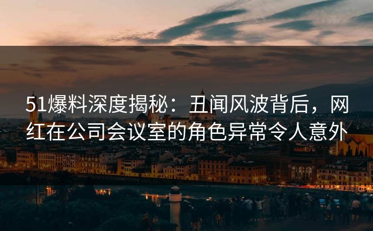 51爆料深度揭秘：丑闻风波背后，网红在公司会议室的角色异常令人意外