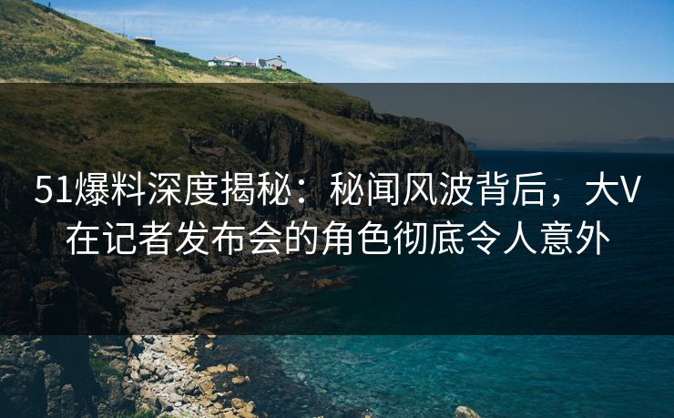 51爆料深度揭秘：秘闻风波背后，大V在记者发布会的角色彻底令人意外
