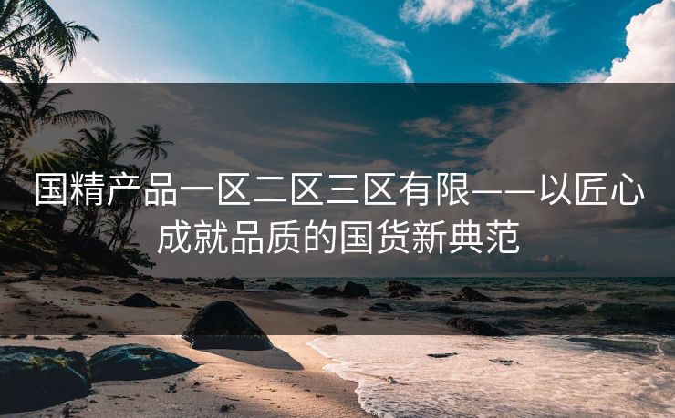 国精产品一区二区三区有限——以匠心成就品质的国货新典范