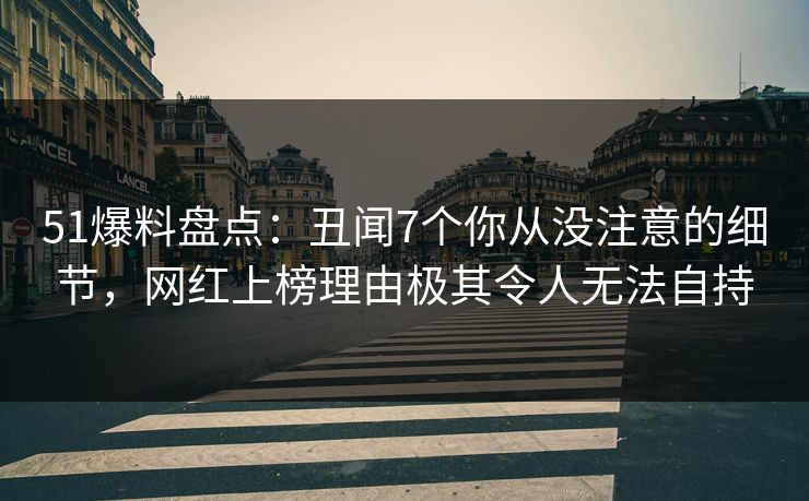 51爆料盘点：丑闻7个你从没注意的细节，网红上榜理由极其令人无法自持