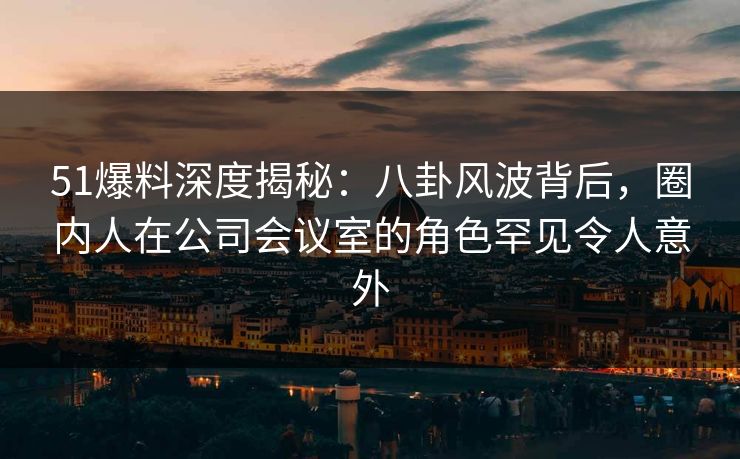 51爆料深度揭秘：八卦风波背后，圈内人在公司会议室的角色罕见令人意外