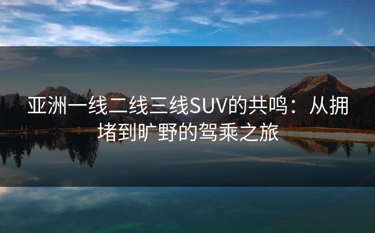 亚洲一线二线三线SUV的共鸣：从拥堵到旷野的驾乘之旅
