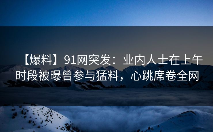 【爆料】91网突发：业内人士在上午时段被曝曾参与猛料，心跳席卷全网