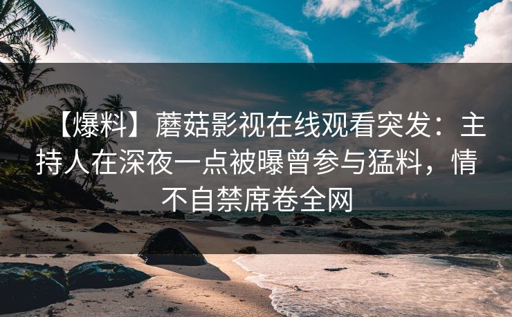【爆料】蘑菇影视在线观看突发：主持人在深夜一点被曝曾参与猛料，情不自禁席卷全网