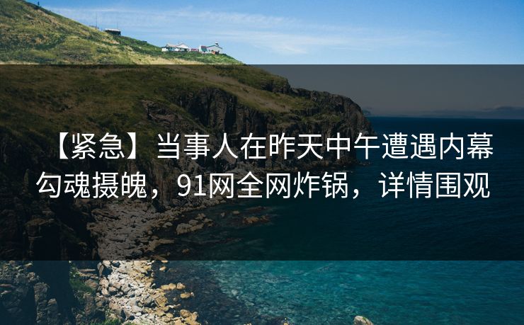 【紧急】当事人在昨天中午遭遇内幕 勾魂摄魄，91网全网炸锅，详情围观