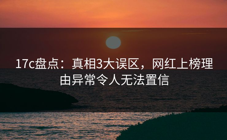17c盘点：真相3大误区，网红上榜理由异常令人无法置信