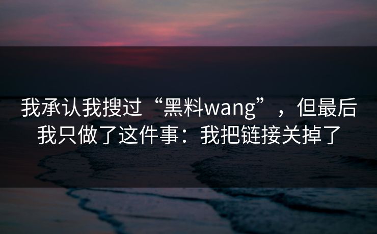 我承认我搜过“黑料wang”，但最后我只做了这件事：我把链接关掉了